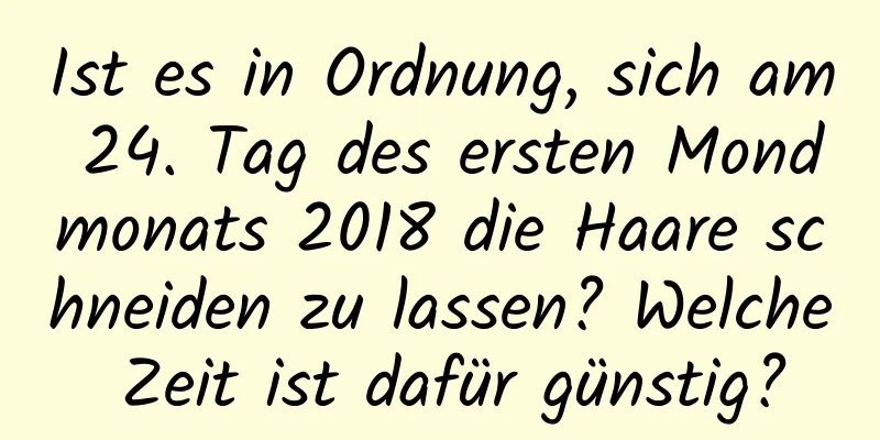 Ist es in Ordnung, sich am 24. Tag des ersten Mondmonats 2018 die Haare schneiden zu lassen? Welche Zeit ist dafür günstig?