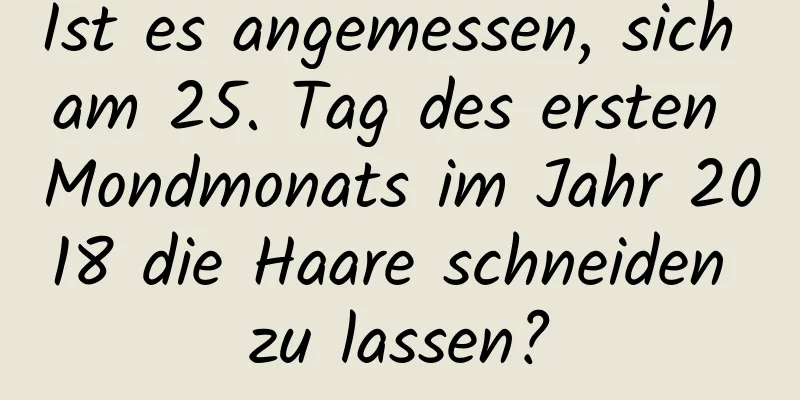 Ist es angemessen, sich am 25. Tag des ersten Mondmonats im Jahr 2018 die Haare schneiden zu lassen?