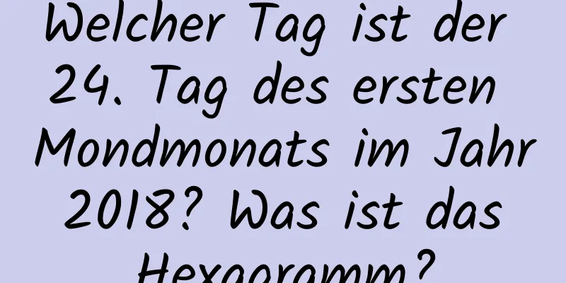 Welcher Tag ist der 24. Tag des ersten Mondmonats im Jahr 2018? Was ist das Hexagramm?