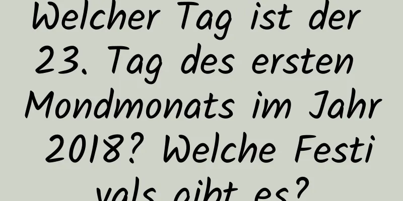 Welcher Tag ist der 23. Tag des ersten Mondmonats im Jahr 2018? Welche Festivals gibt es?