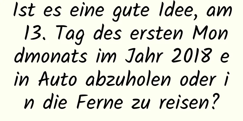 Ist es eine gute Idee, am 13. Tag des ersten Mondmonats im Jahr 2018 ein Auto abzuholen oder in die Ferne zu reisen?