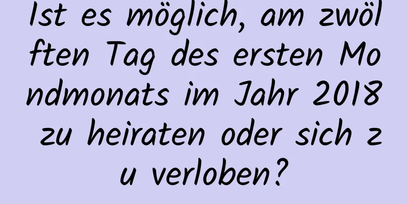 Ist es möglich, am zwölften Tag des ersten Mondmonats im Jahr 2018 zu heiraten oder sich zu verloben?