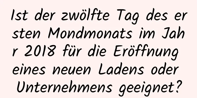 Ist der zwölfte Tag des ersten Mondmonats im Jahr 2018 für die Eröffnung eines neuen Ladens oder Unternehmens geeignet?