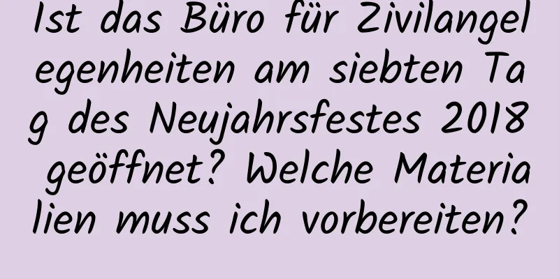 Ist das Büro für Zivilangelegenheiten am siebten Tag des Neujahrsfestes 2018 geöffnet? Welche Materialien muss ich vorbereiten?