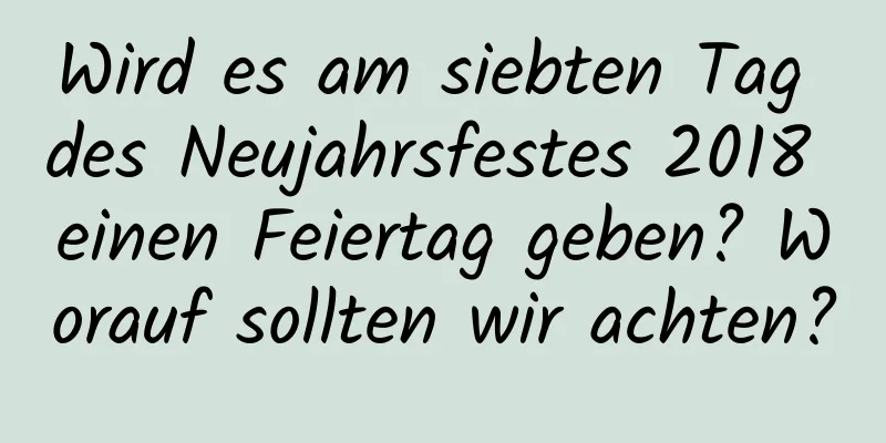 Wird es am siebten Tag des Neujahrsfestes 2018 einen Feiertag geben? Worauf sollten wir achten?