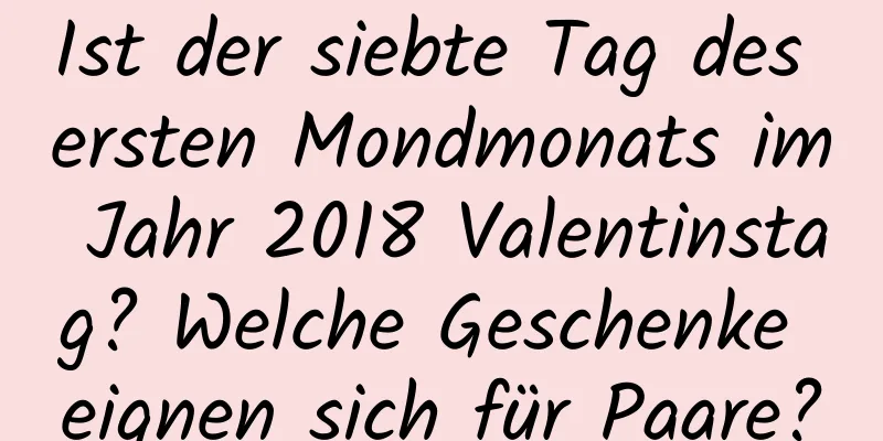 Ist der siebte Tag des ersten Mondmonats im Jahr 2018 Valentinstag? Welche Geschenke eignen sich für Paare?