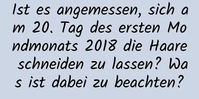 Ist es angemessen, sich am 20. Tag des ersten Mondmonats 2018 die Haare schneiden zu lassen? Was ist dabei zu beachten?