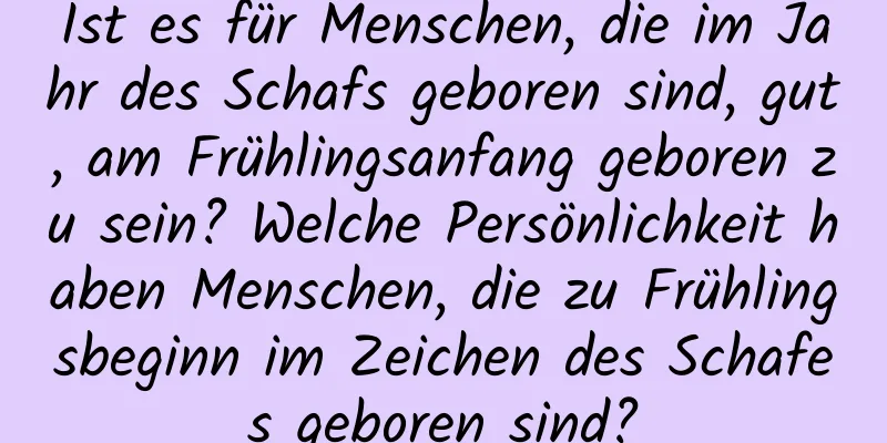 Ist es für Menschen, die im Jahr des Schafs geboren sind, gut, am Frühlingsanfang geboren zu sein? Welche Persönlichkeit haben Menschen, die zu Frühlingsbeginn im Zeichen des Schafes geboren sind?