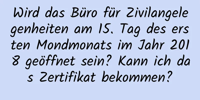 Wird das Büro für Zivilangelegenheiten am 15. Tag des ersten Mondmonats im Jahr 2018 geöffnet sein? Kann ich das Zertifikat bekommen?