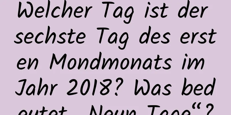 Welcher Tag ist der sechste Tag des ersten Mondmonats im Jahr 2018? Was bedeutet „Neun Tage“?