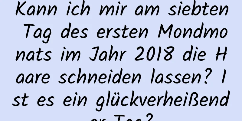 Kann ich mir am siebten Tag des ersten Mondmonats im Jahr 2018 die Haare schneiden lassen? Ist es ein glückverheißender Tag?