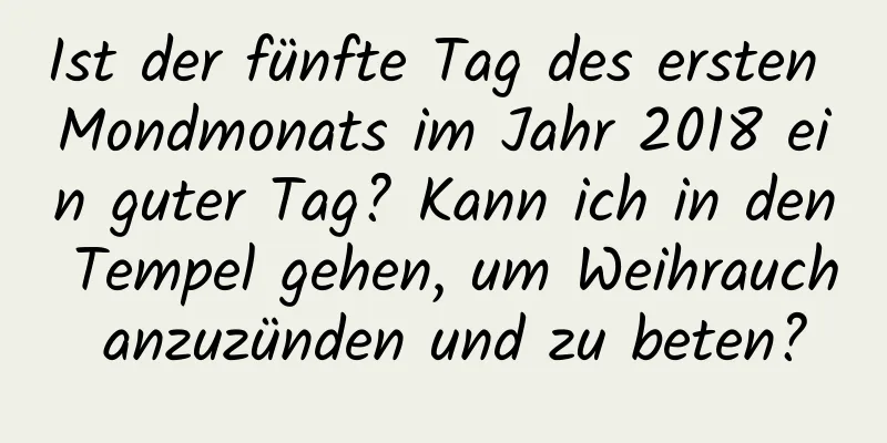 Ist der fünfte Tag des ersten Mondmonats im Jahr 2018 ein guter Tag? Kann ich in den Tempel gehen, um Weihrauch anzuzünden und zu beten?