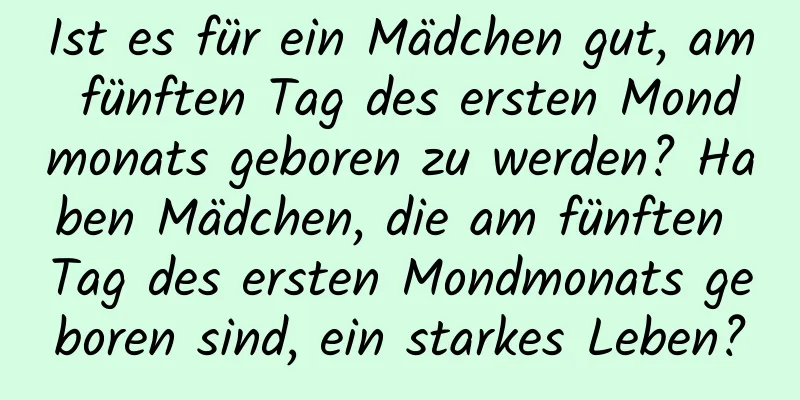 Ist es für ein Mädchen gut, am fünften Tag des ersten Mondmonats geboren zu werden? Haben Mädchen, die am fünften Tag des ersten Mondmonats geboren sind, ein starkes Leben?