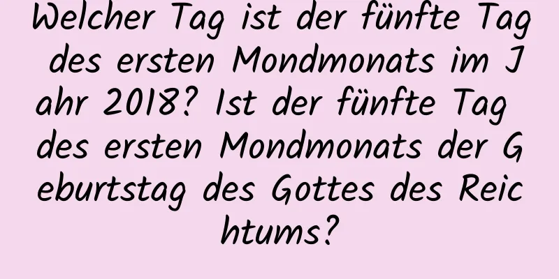 Welcher Tag ist der fünfte Tag des ersten Mondmonats im Jahr 2018? Ist der fünfte Tag des ersten Mondmonats der Geburtstag des Gottes des Reichtums?