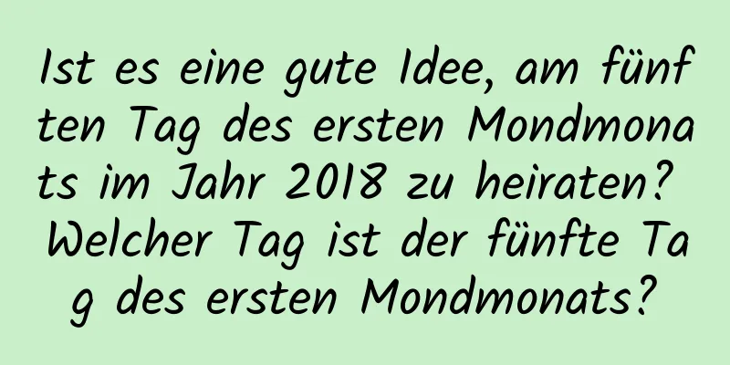 Ist es eine gute Idee, am fünften Tag des ersten Mondmonats im Jahr 2018 zu heiraten? Welcher Tag ist der fünfte Tag des ersten Mondmonats?