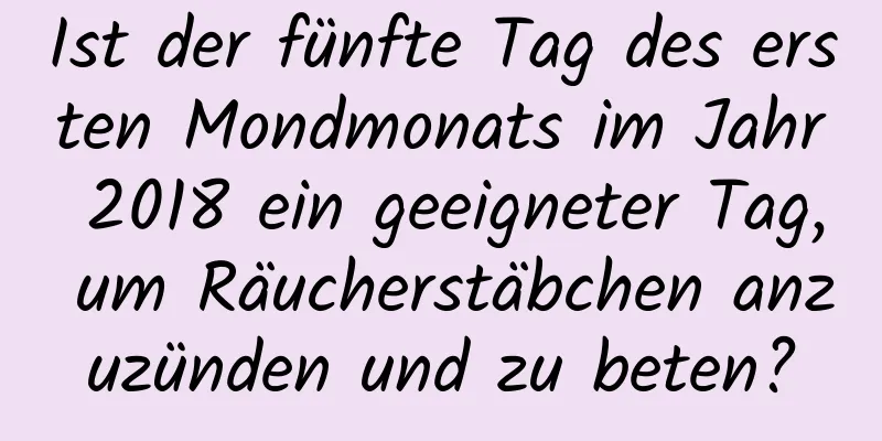 Ist der fünfte Tag des ersten Mondmonats im Jahr 2018 ein geeigneter Tag, um Räucherstäbchen anzuzünden und zu beten?