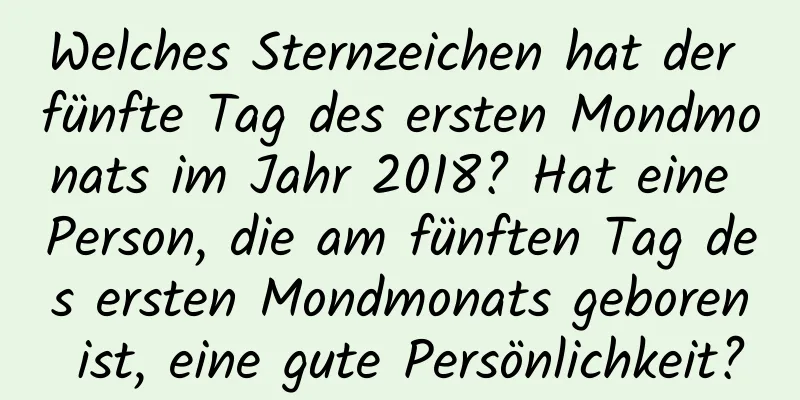 Welches Sternzeichen hat der fünfte Tag des ersten Mondmonats im Jahr 2018? Hat eine Person, die am fünften Tag des ersten Mondmonats geboren ist, eine gute Persönlichkeit?