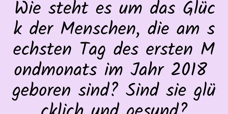 Wie steht es um das Glück der Menschen, die am sechsten Tag des ersten Mondmonats im Jahr 2018 geboren sind? Sind sie glücklich und gesund?