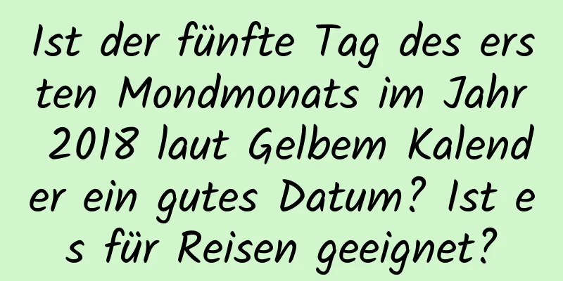 Ist der fünfte Tag des ersten Mondmonats im Jahr 2018 laut Gelbem Kalender ein gutes Datum? Ist es für Reisen geeignet?