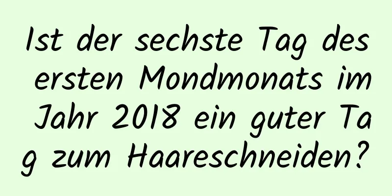 Ist der sechste Tag des ersten Mondmonats im Jahr 2018 ein guter Tag zum Haareschneiden?