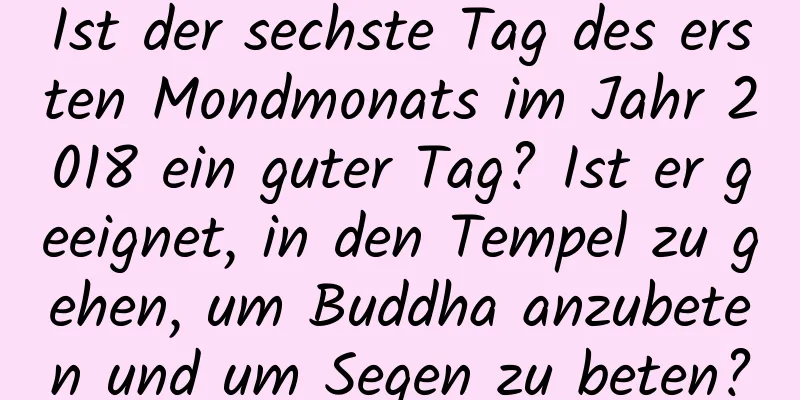 Ist der sechste Tag des ersten Mondmonats im Jahr 2018 ein guter Tag? Ist er geeignet, in den Tempel zu gehen, um Buddha anzubeten und um Segen zu beten?