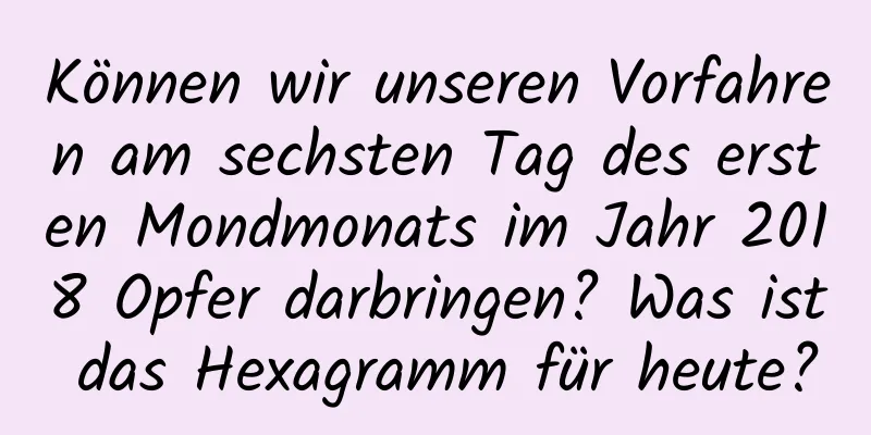 Können wir unseren Vorfahren am sechsten Tag des ersten Mondmonats im Jahr 2018 Opfer darbringen? Was ist das Hexagramm für heute?