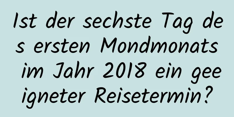 Ist der sechste Tag des ersten Mondmonats im Jahr 2018 ein geeigneter Reisetermin?