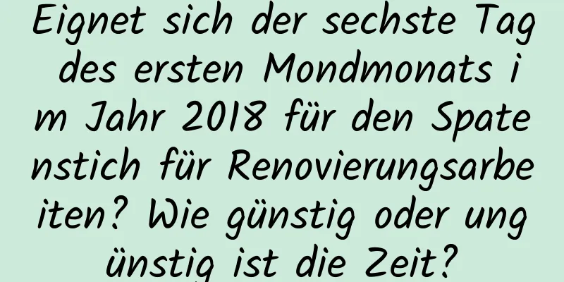 Eignet sich der sechste Tag des ersten Mondmonats im Jahr 2018 für den Spatenstich für Renovierungsarbeiten? Wie günstig oder ungünstig ist die Zeit?