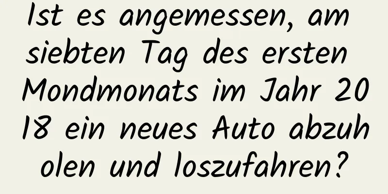 Ist es angemessen, am siebten Tag des ersten Mondmonats im Jahr 2018 ein neues Auto abzuholen und loszufahren?