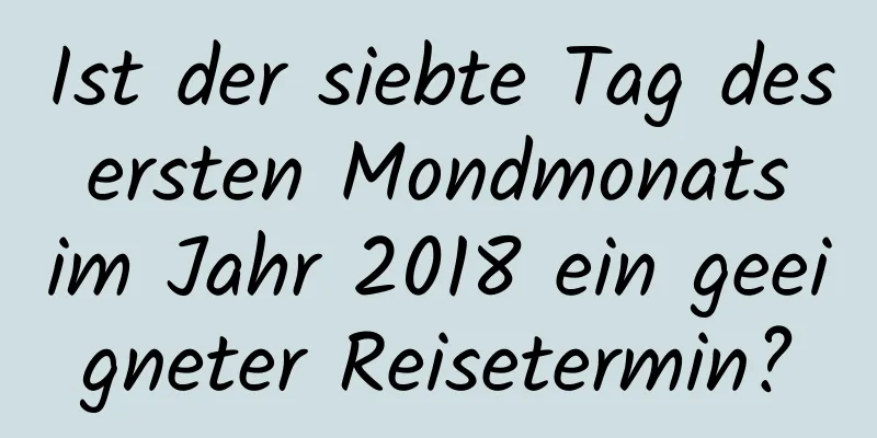 Ist der siebte Tag des ersten Mondmonats im Jahr 2018 ein geeigneter Reisetermin?