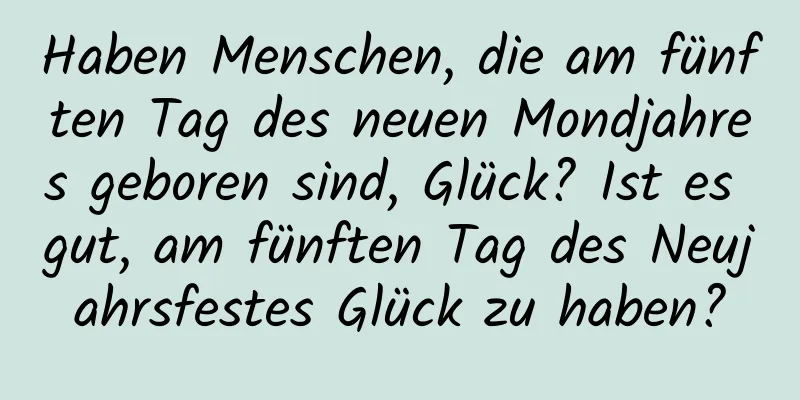 Haben Menschen, die am fünften Tag des neuen Mondjahres geboren sind, Glück? Ist es gut, am fünften Tag des Neujahrsfestes Glück zu haben?