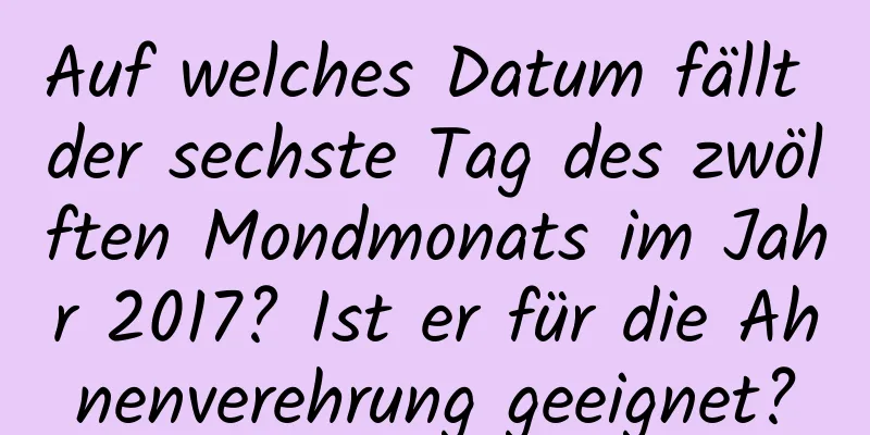 Auf welches Datum fällt der sechste Tag des zwölften Mondmonats im Jahr 2017? Ist er für die Ahnenverehrung geeignet?