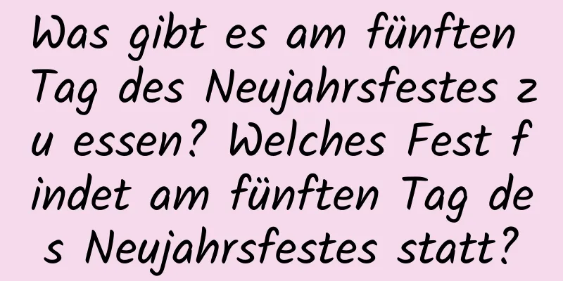 Was gibt es am fünften Tag des Neujahrsfestes zu essen? Welches Fest findet am fünften Tag des Neujahrsfestes statt?