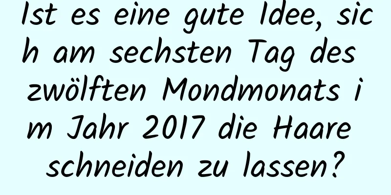 Ist es eine gute Idee, sich am sechsten Tag des zwölften Mondmonats im Jahr 2017 die Haare schneiden zu lassen?