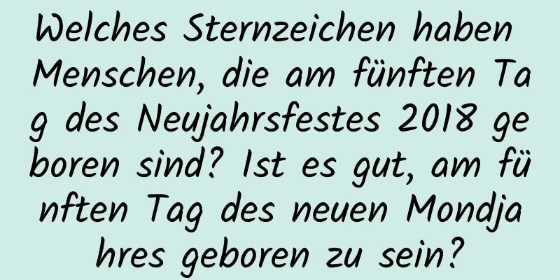 Welches Sternzeichen haben Menschen, die am fünften Tag des Neujahrsfestes 2018 geboren sind? Ist es gut, am fünften Tag des neuen Mondjahres geboren zu sein?