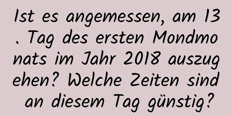 Ist es angemessen, am 13. Tag des ersten Mondmonats im Jahr 2018 auszugehen? Welche Zeiten sind an diesem Tag günstig?