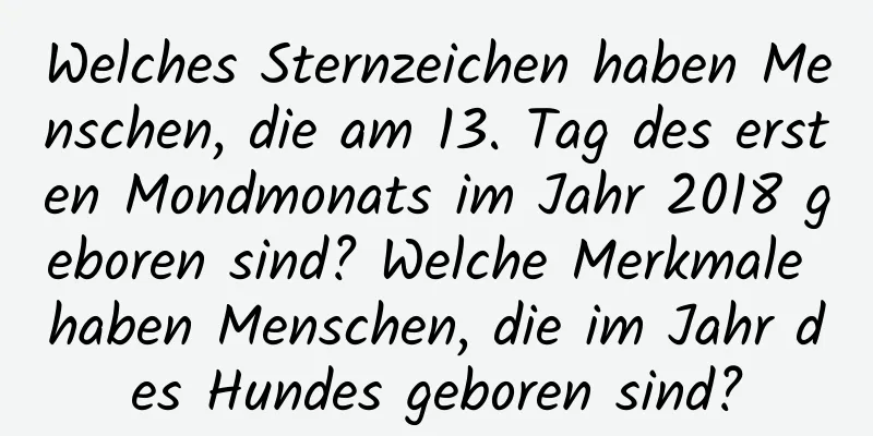 Welches Sternzeichen haben Menschen, die am 13. Tag des ersten Mondmonats im Jahr 2018 geboren sind? Welche Merkmale haben Menschen, die im Jahr des Hundes geboren sind?