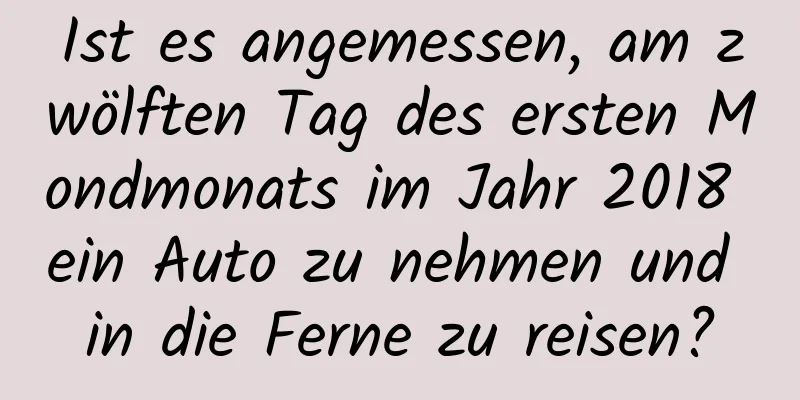 Ist es angemessen, am zwölften Tag des ersten Mondmonats im Jahr 2018 ein Auto zu nehmen und in die Ferne zu reisen?