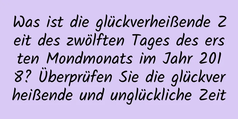 Was ist die glückverheißende Zeit des zwölften Tages des ersten Mondmonats im Jahr 2018? Überprüfen Sie die glückverheißende und unglückliche Zeit