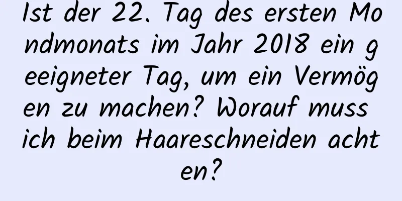 Ist der 22. Tag des ersten Mondmonats im Jahr 2018 ein geeigneter Tag, um ein Vermögen zu machen? Worauf muss ich beim Haareschneiden achten?