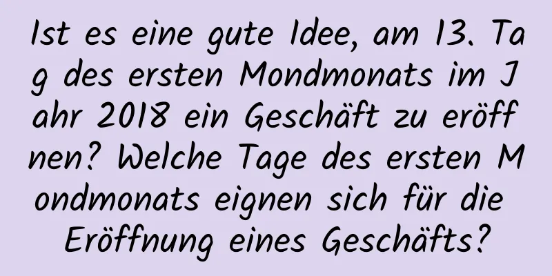 Ist es eine gute Idee, am 13. Tag des ersten Mondmonats im Jahr 2018 ein Geschäft zu eröffnen? Welche Tage des ersten Mondmonats eignen sich für die Eröffnung eines Geschäfts?