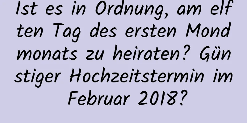 Ist es in Ordnung, am elften Tag des ersten Mondmonats zu heiraten? Günstiger Hochzeitstermin im Februar 2018?