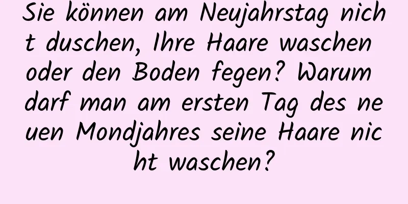 Sie können am Neujahrstag nicht duschen, Ihre Haare waschen oder den Boden fegen? Warum darf man am ersten Tag des neuen Mondjahres seine Haare nicht waschen?