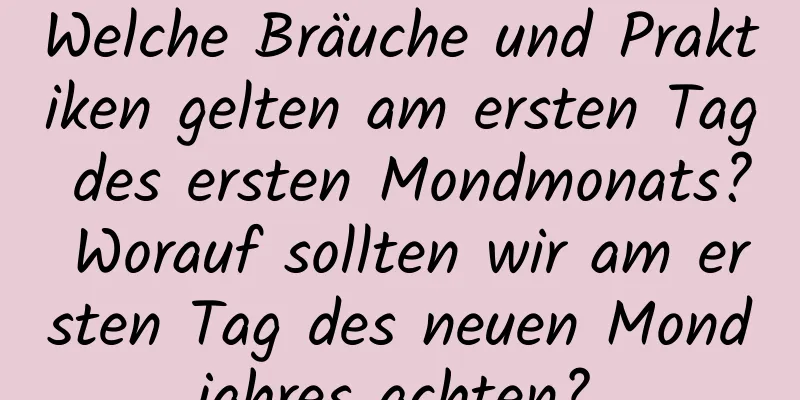 Welche Bräuche und Praktiken gelten am ersten Tag des ersten Mondmonats? Worauf sollten wir am ersten Tag des neuen Mondjahres achten?