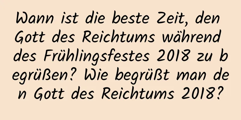 Wann ist die beste Zeit, den Gott des Reichtums während des Frühlingsfestes 2018 zu begrüßen? Wie begrüßt man den Gott des Reichtums 2018?