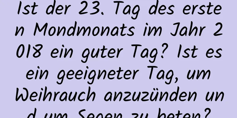 Ist der 23. Tag des ersten Mondmonats im Jahr 2018 ein guter Tag? Ist es ein geeigneter Tag, um Weihrauch anzuzünden und um Segen zu beten?