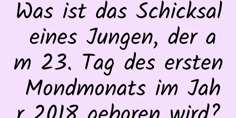 Was ist das Schicksal eines Jungen, der am 23. Tag des ersten Mondmonats im Jahr 2018 geboren wird?