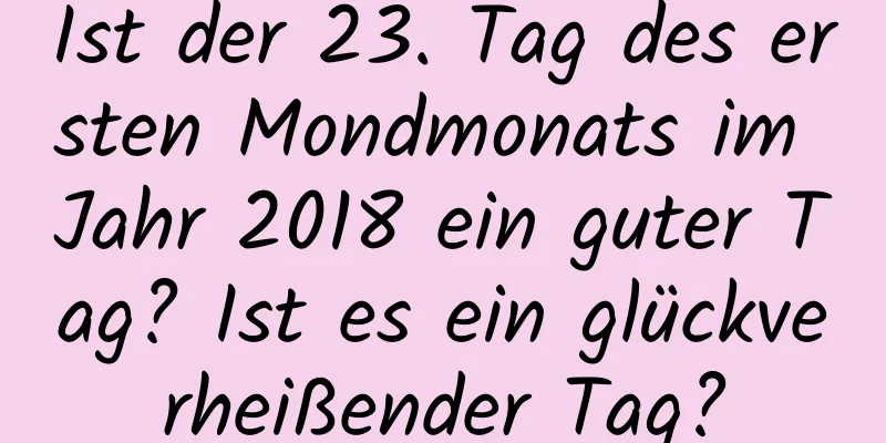 Ist der 23. Tag des ersten Mondmonats im Jahr 2018 ein guter Tag? Ist es ein glückverheißender Tag?