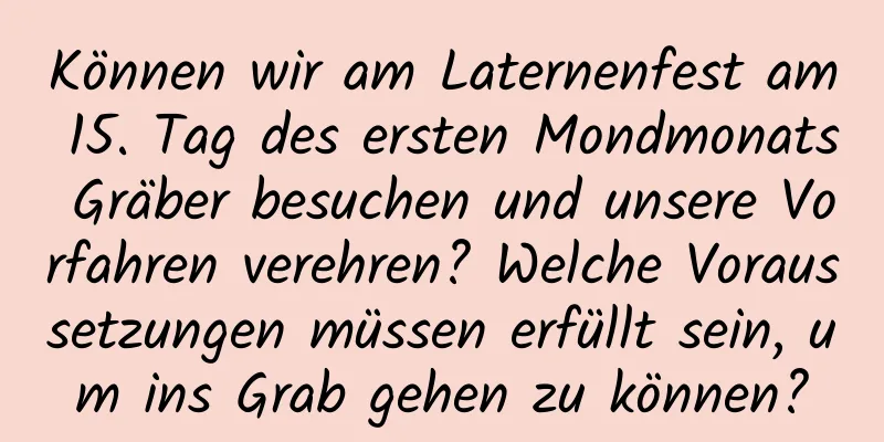 Können wir am Laternenfest am 15. Tag des ersten Mondmonats Gräber besuchen und unsere Vorfahren verehren? Welche Voraussetzungen müssen erfüllt sein, um ins Grab gehen zu können?