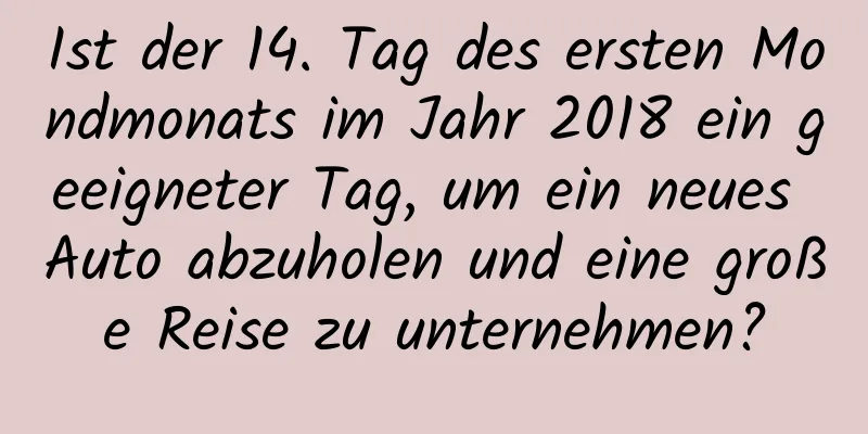 Ist der 14. Tag des ersten Mondmonats im Jahr 2018 ein geeigneter Tag, um ein neues Auto abzuholen und eine große Reise zu unternehmen?